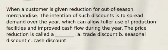 When a customer is given reduction for out-of-season merchandise. The intention of such discounts is to spread demand over the year, which can allow fuller use of production facilities and improved cash flow during the year. The price reduction is called a ________. a. trade discount b. seasonal discount c. cash discount