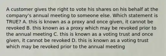 A customer gives the right to vote his shares on his behalf at the company's annual meeting to someone else. Which statement is TRUE? A. this is known as a proxy and once given, it cannot be revoked B. this known as a proxy which may be revoked prior to the annual meeting C. this is known as a voting trust and once given, it cannot be revoked D. this is known as a voting trust which may be revoked prior to the annual meeting