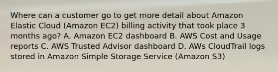 Where can a customer go to get more detail about Amazon Elastic Cloud (Amazon EC2) billing activity that took place 3 months ago? A. Amazon EC2 dashboard B. AWS Cost and Usage reports C. AWS Trusted Advisor dashboard D. AWs CloudTrail logs stored in Amazon Simple Storage Service (Amazon S3)