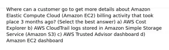 Where can a customer go to get more details about Amazon Elastic Compute Cloud (Amazon EC2) billing activity that took place 3 months ago? (Select the best answer) a) AWS Cost Explorer b) AWS CloudTrail logs stored in Amazon Simple Storage Service (Amazon S3) c) AWS Trusted Advisor dashboard d) Amazon EC2 dashboard