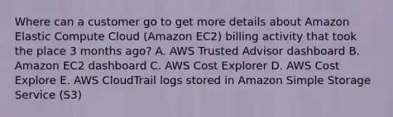 Where can a customer go to get more details about Amazon Elastic Compute Cloud (Amazon EC2) billing activity that took the place 3 months ago? A. AWS Trusted Advisor dashboard B. Amazon EC2 dashboard C. AWS Cost Explorer D. AWS Cost Explore E. AWS CloudTrail logs stored in Amazon Simple Storage Service (S3)