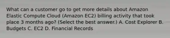 What can a customer go to get more details about Amazon Elastic Compute Cloud (Amazon EC2) billing activity that took place 3 months ago? (Select the best answer.) A. Cost Explorer B. Budgets C. EC2 D. Financial Records