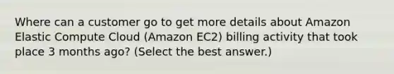 Where can a customer go to get more details about Amazon Elastic Compute Cloud (Amazon EC2) billing activity that took place 3 months ago? (Select the best answer.)