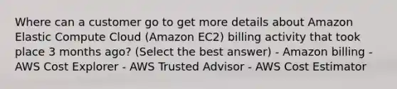 Where can a customer go to get more details about Amazon Elastic Compute Cloud (Amazon EC2) billing activity that took place 3 months ago? (Select the best answer) - Amazon billing - AWS Cost Explorer - AWS Trusted Advisor - AWS Cost Estimator