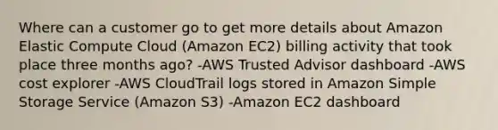 Where can a customer go to get more details about Amazon Elastic Compute Cloud (Amazon EC2) billing activity that took place three months ago? -AWS Trusted Advisor dashboard -AWS cost explorer -AWS CloudTrail logs stored in Amazon Simple Storage Service (Amazon S3) -Amazon EC2 dashboard