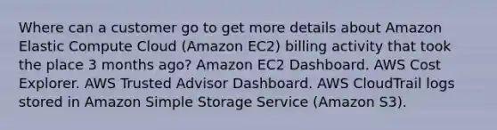 Where can a customer go to get more details about Amazon Elastic Compute Cloud (Amazon EC2) billing activity that took the place 3 months ago? Amazon EC2 Dashboard. AWS Cost Explorer. AWS Trusted Advisor Dashboard. AWS CloudTrail logs stored in Amazon Simple Storage Service (Amazon S3).