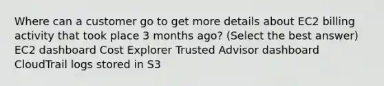 Where can a customer go to get more details about EC2 billing activity that took place 3 months ago? (Select the best answer) EC2 dashboard Cost Explorer Trusted Advisor dashboard CloudTrail logs stored in S3