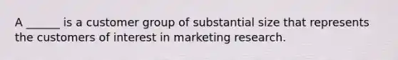 A ______ is a customer group of substantial size that represents the customers of interest in marketing research.