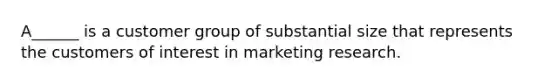 A______ is a customer group of substantial size that represents the customers of interest in marketing research.