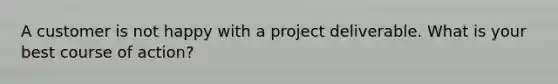 A customer is not happy with a project deliverable. What is your best course of action?