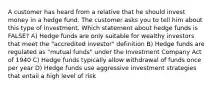 A customer has heard from a relative that he should invest money in a hedge fund. The customer asks you to tell him about this type of investment. Which statement about hedge funds is FALSE? A) Hedge funds are only suitable for wealthy investors that meet the "accredited investor" definition B) Hedge funds are regulated as "mutual funds" under the Investment Company Act of 1940 C) Hedge funds typically allow withdrawal of funds once per year D) Hedge funds use aggressive investment strategies that entail a high level of risk