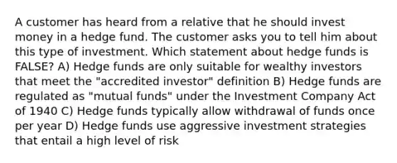 A customer has heard from a relative that he should invest money in a hedge fund. The customer asks you to tell him about this type of investment. Which statement about hedge funds is FALSE? A) Hedge funds are only suitable for wealthy investors that meet the "accredited investor" definition B) Hedge funds are regulated as "mutual funds" under the Investment Company Act of 1940 C) Hedge funds typically allow withdrawal of funds once per year D) Hedge funds use aggressive investment strategies that entail a high level of risk