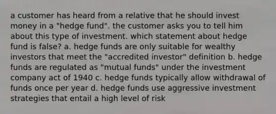 a customer has heard from a relative that he should invest money in a "hedge fund". the customer asks you to tell him about this type of investment. which statement about hedge fund is false? a. hedge funds are only suitable for wealthy investors that meet the "accredited investor" definition b. hedge funds are regulated as "mutual funds" under the investment company act of 1940 c. hedge funds typically allow withdrawal of funds once per year d. hedge funds use aggressive investment strategies that entail a high level of risk