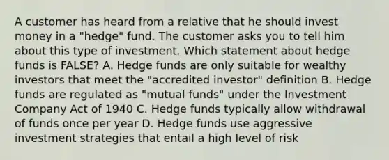 A customer has heard from a relative that he should invest money in a "hedge" fund. The customer asks you to tell him about this type of investment. Which statement about hedge funds is FALSE? A. Hedge funds are only suitable for wealthy investors that meet the "accredited investor" definition B. Hedge funds are regulated as "mutual funds" under the Investment Company Act of 1940 C. Hedge funds typically allow withdrawal of funds once per year D. Hedge funds use aggressive investment strategies that entail a high level of risk