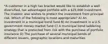 *A customer in a high tax bracket would like to establish a well diversified, tax advantaged portfolio with a 25,000 investment. The investor also wishes to protect the investment from principal risk. Which of the following is most appropriate? A) An investment in a municipal bond fund B) An investment in a U.S. government money market fund C) A municipal bond laddering strategy that is protected from risk with the purchase of portfolio insurance D) The purchase of several municipal bonds of different issuers, geographic locations and maturities