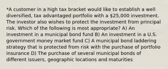 *A customer in a high tax bracket would like to establish a well diversified, tax advantaged portfolio with a 25,000 investment. The investor also wishes to protect the investment from principal risk. Which of the following is most appropriate? A) An investment in a municipal bond fund B) An investment in a U.S. government money market fund C) A municipal bond laddering strategy that is protected from risk with the purchase of portfolio insurance D) The purchase of several municipal bonds of different issuers, geographic locations and maturities