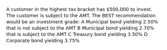 A customer in the highest tax bracket has 500,000 to invest. The customer is subject to the AMT. The BEST recommendation would be an investment grade: A Municipal bond yielding 2.50% that is not subject to the AMT B Municipal bond yielding 2.70% that is subject to the AMT C Treasury bond yielding 3.50% D Corporate bond yielding 3.75%