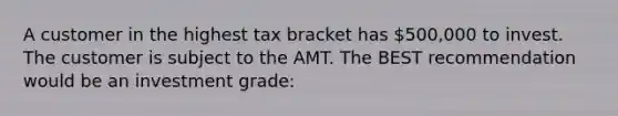 A customer in the highest tax bracket has 500,000 to invest. The customer is subject to the AMT. The BEST recommendation would be an investment grade: