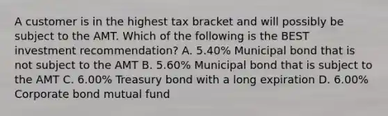 A customer is in the highest tax bracket and will possibly be subject to the AMT. Which of the following is the BEST investment recommendation? A. 5.40% Municipal bond that is not subject to the AMT B. 5.60% Municipal bond that is subject to the AMT C. 6.00% Treasury bond with a long expiration D. 6.00% Corporate bond mutual fund