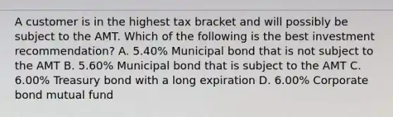 A customer is in the highest tax bracket and will possibly be subject to the AMT. Which of the following is the best investment recommendation? A. 5.40% Municipal bond that is not subject to the AMT B. 5.60% Municipal bond that is subject to the AMT C. 6.00% Treasury bond with a long expiration D. 6.00% Corporate bond mutual fund