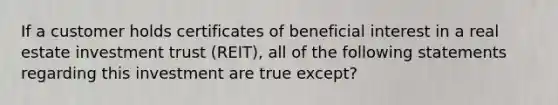 If a customer holds certificates of beneficial interest in a real estate investment trust (REIT), all of the following statements regarding this investment are true except?