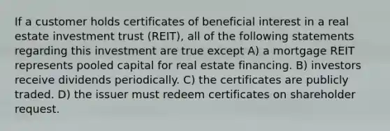 If a customer holds certificates of beneficial interest in a real estate investment trust (REIT), all of the following statements regarding this investment are true except A) a mortgage REIT represents pooled capital for real estate financing. B) investors receive dividends periodically. C) the certificates are publicly traded. D) the issuer must redeem certificates on shareholder request.