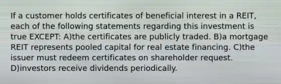 If a customer holds certificates of beneficial interest in a REIT, each of the following statements regarding this investment is true EXCEPT: A)the certificates are publicly traded. B)a mortgage REIT represents pooled capital for real estate financing. C)the issuer must redeem certificates on shareholder request. D)investors receive dividends periodically.