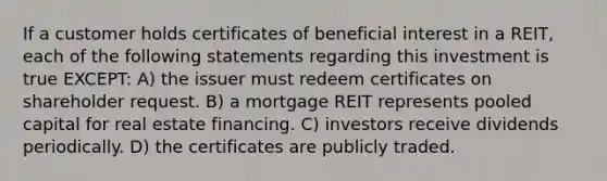 If a customer holds certificates of beneficial interest in a REIT, each of the following statements regarding this investment is true EXCEPT: A) the issuer must redeem certificates on shareholder request. B) a mortgage REIT represents pooled capital for real estate financing. C) investors receive dividends periodically. D) the certificates are publicly traded.