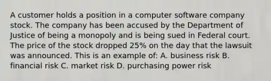 A customer holds a position in a computer software company stock. The company has been accused by the Department of Justice of being a monopoly and is being sued in Federal court. The price of the stock dropped 25% on the day that the lawsuit was announced. This is an example of: A. business risk B. financial risk C. market risk D. purchasing power risk