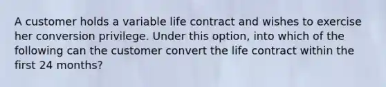 A customer holds a variable life contract and wishes to exercise her conversion privilege. Under this option, into which of the following can the customer convert the life contract within the first 24 months?