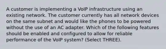 A customer is implementing a VoIP infrastructure using an existing network. The customer currently has all network devices on the same subnet and would like the phones to be powered without the use of an AC adapter. Which of the following features should be enabled and configured to allow for reliable performance of the VoIP system? (Select THREE).