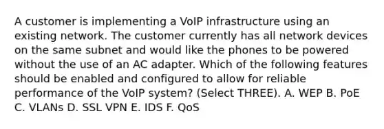 A customer is implementing a VoIP infrastructure using an existing network. The customer currently has all network devices on the same subnet and would like the phones to be powered without the use of an AC adapter. Which of the following features should be enabled and configured to allow for reliable performance of the VoIP system? (Select THREE). A. WEP B. PoE C. VLANs D. SSL VPN E. IDS F. QoS