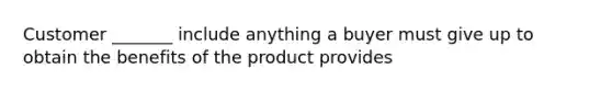 Customer _______ include anything a buyer must give up to obtain the benefits of the product provides