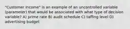 "Customer Income" is an example of an uncontrolled variable (parameter) that would be associated with what type of decision variable? A) prime rate B) audit schedule C) taffing level D) advertising budget