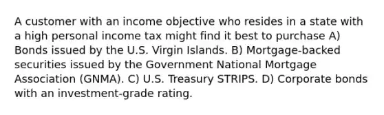 A customer with an income objective who resides in a state with a high personal income tax might find it best to purchase A) Bonds issued by the U.S. Virgin Islands. B) Mortgage-backed securities issued by the Government National Mortgage Association (GNMA). C) U.S. Treasury STRIPS. D) Corporate bonds with an investment-grade rating.