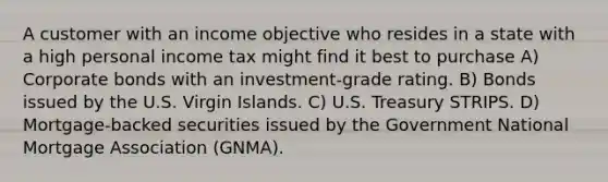 A customer with an income objective who resides in a state with a high personal income tax might find it best to purchase A) Corporate bonds with an investment-grade rating. B) Bonds issued by the U.S. Virgin Islands. C) U.S. Treasury STRIPS. D) Mortgage-backed securities issued by the Government National Mortgage Association (GNMA).