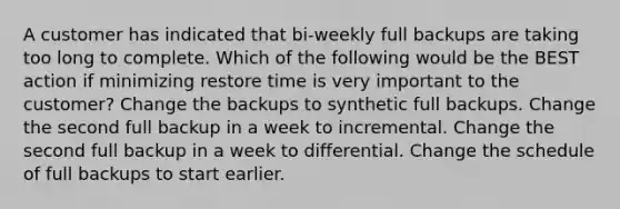 A customer has indicated that bi-weekly full backups are taking too long to complete. Which of the following would be the BEST action if minimizing restore time is very important to the customer? Change the backups to synthetic full backups. Change the second full backup in a week to incremental. Change the second full backup in a week to differential. Change the schedule of full backups to start earlier.