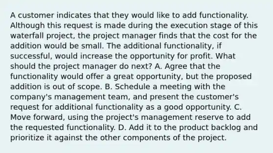 A customer indicates that they would like to add functionality. Although this request is made during the execution stage of this waterfall project, the project manager finds that the cost for the addition would be small. The additional functionality, if successful, would increase the opportunity for profit. What should the project manager do next? A. Agree that the functionality would offer a great opportunity, but the proposed addition is out of scope. B. Schedule a meeting with the company's management team, and present the customer's request for additional functionality as a good opportunity. C. Move forward, using the project's management reserve to add the requested functionality. D. Add it to the product backlog and prioritize it against the other components of the project.