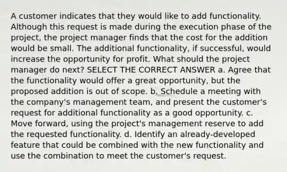 A customer indicates that they would like to add functionality. Although this request is made during the execution phase of the project, the project manager finds that the cost for the addition would be small. The additional functionality, if successful, would increase the opportunity for profit. What should the project manager do next? SELECT THE CORRECT ANSWER a. Agree that the functionality would offer a great opportunity, but the proposed addition is out of scope. b. Schedule a meeting with the company's management team, and present the customer's request for additional functionality as a good opportunity. c. Move forward, using the project's management reserve to add the requested functionality. d. Identify an already-developed feature that could be combined with the new functionality and use the combination to meet the customer's request.