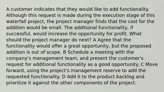 A customer indicates that they would like to add functionality. Although this request is made during the execution stage of this waterfall project, the project manager finds that the cost for the addition would be small. The additional functionality, if successful, would increase the opportunity for profit. What should the project manager do next? A Agree that the functionality would offer a great opportunity, but the proposed addition is out of scope. B Schedule a meeting with the company's management team, and present the customer's request for additional functionality as a good opportunity. C Move forward, using the project's management reserve to add the requested functionality. D Add it to the product backlog and prioritize it against the other components of the project.