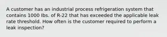 A customer has an industrial process refrigeration system that contains 1000 Ibs. of R-22 that has exceeded the applicable leak rate threshold. How often is the customer required to perform a leak inspection?