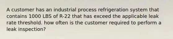 A customer has an industrial process refrigeration system that contains 1000 LBS of R-22 that has exceed the applicable leak rate threshold. how often is the customer required to perform a leak inspection?