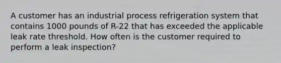 A customer has an industrial process refrigeration system that contains 1000 pounds of R-22 that has exceeded the applicable leak rate threshold. How often is the customer required to perform a leak inspection?