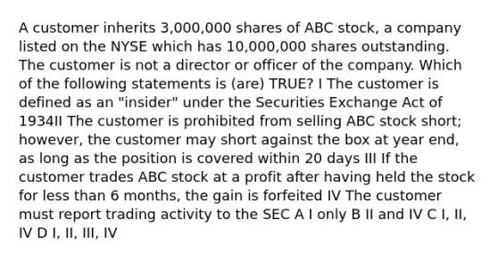 A customer inherits 3,000,000 shares of ABC stock, a company listed on the NYSE which has 10,000,000 shares outstanding. The customer is not a director or officer of the company. Which of the following statements is (are) TRUE? I The customer is defined as an "insider" under the Securities Exchange Act of 1934II The customer is prohibited from selling ABC stock short; however, the customer may short against the box at year end, as long as the position is covered within 20 days III If the customer trades ABC stock at a profit after having held the stock for less than 6 months, the gain is forfeited IV The customer must report trading activity to the SEC A I only B II and IV C I, II, IV D I, II, III, IV