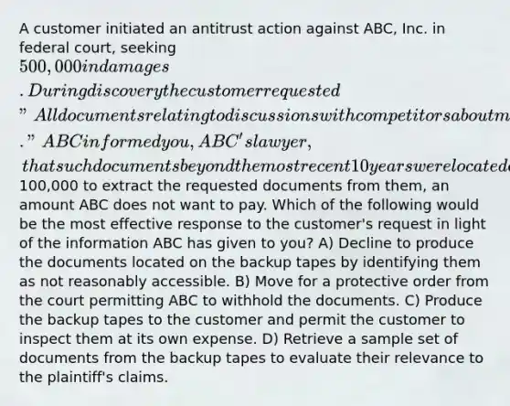 A customer initiated an antitrust action against ABC, Inc. in federal court, seeking 500,000 in damages. During discovery the customer requested "All documents relating to discussions with competitors about market share and pricing over the last 20 years." ABC informed you, ABC's lawyer, that such documents beyond the most recent 10 years were located exclusively on backup tapes and that it would cost100,000 to extract the requested documents from them, an amount ABC does not want to pay. Which of the following would be the most effective response to the customer's request in light of the information ABC has given to you? A) Decline to produce the documents located on the backup tapes by identifying them as not reasonably accessible. B) Move for a protective order from the court permitting ABC to withhold the documents. C) Produce the backup tapes to the customer and permit the customer to inspect them at its own expense. D) Retrieve a sample set of documents from the backup tapes to evaluate their relevance to the plaintiff's claims.