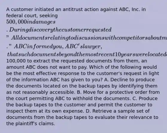 A customer initiated an antitrust action against ABC, Inc. in federal court, seeking 500,000 in damages. During discovery the customer requested "All documents relating to discussions with competitors about market share and pricing over the last 20 years." ABC informed you, ABC's lawyer, that such documents beyond the most recent 10 years were located exclusively on backup tapes and that it would cost100,000 to extract the requested documents from them, an amount ABC does not want to pay. Which of the following would be the most effective response to the customer's request in light of the information ABC has given to you? A. Decline to produce the documents located on the backup tapes by identifying them as not reasonably accessible. B. Move for a protective order from the court permitting ABC to withhold the documents. C. Produce the backup tapes to the customer and permit the customer to inspect them at its own expense. D. Retrieve a sample set of documents from the backup tapes to evaluate their relevance to the plaintiff's claims.