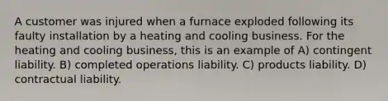 A customer was injured when a furnace exploded following its faulty installation by a heating and cooling business. For the heating and cooling business, this is an example of A) contingent liability. B) completed operations liability. C) products liability. D) contractual liability.