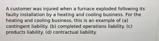 A customer was injured when a furnace exploded following its faulty installation by a heating and cooling business. For the heating and cooling business, this is an example of (a) contingent liability. (b) completed operations liability. (c) products liability. (d) contractual liability.