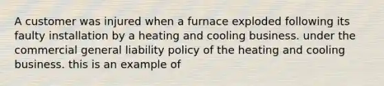 A customer was injured when a furnace exploded following its faulty installation by a heating and cooling business. under the commercial general liability policy of the heating and cooling business. this is an example of