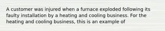 A customer was injured when a furnace exploded following its faulty installation by a heating and cooling business. For the heating and cooling business, this is an example of